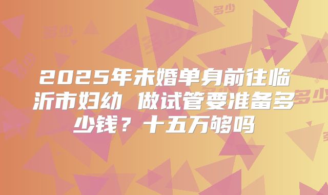 2025年未婚单身前往临沂市妇幼 做试管要准备多少钱?十五万够吗