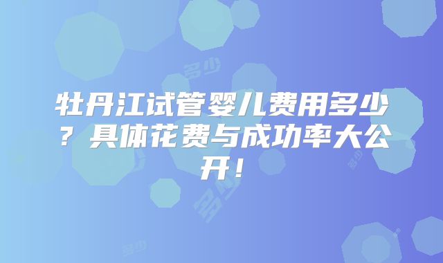牡丹江试管婴儿费用多少？具体花费与成功率大公开！
