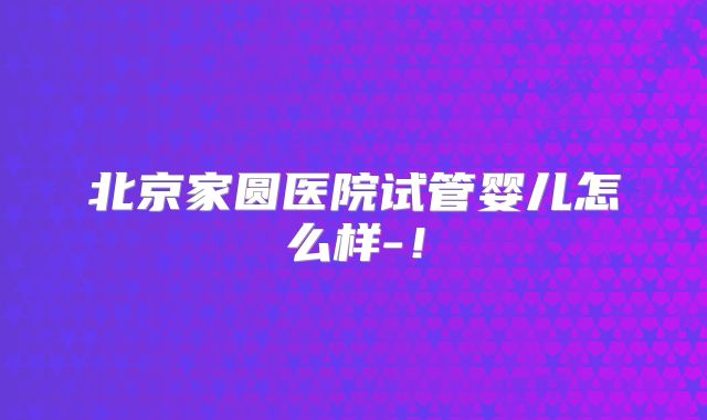 北京家圆医院试管婴儿怎么样-!