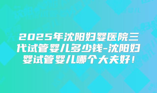 2025年沈阳妇婴医院三代试管婴儿多少钱-沈阳妇婴试管婴儿哪个大夫好!