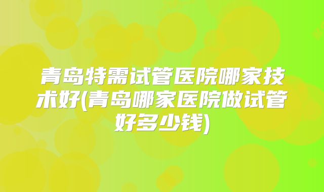 青岛特需试管医院哪家技术好(青岛哪家医院做试管好多少钱)