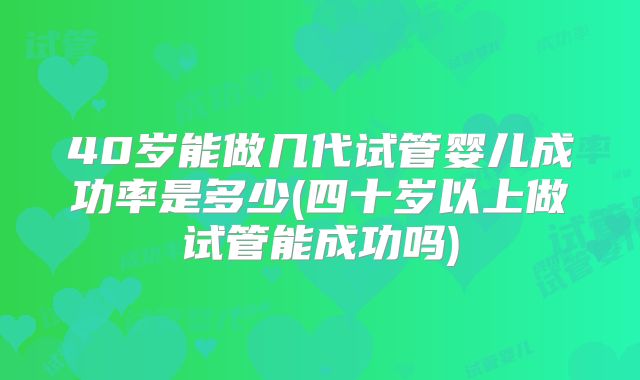 40岁能做几代试管婴儿成功率是多少(四十岁以上做试管能成功吗)