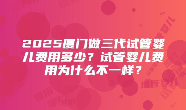 2025厦门做三代试管婴儿费用多少?试管婴儿费用为什么不一样?