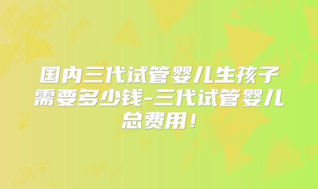 国内三代试管婴儿生孩子需要多少钱-三代试管婴儿总费用！