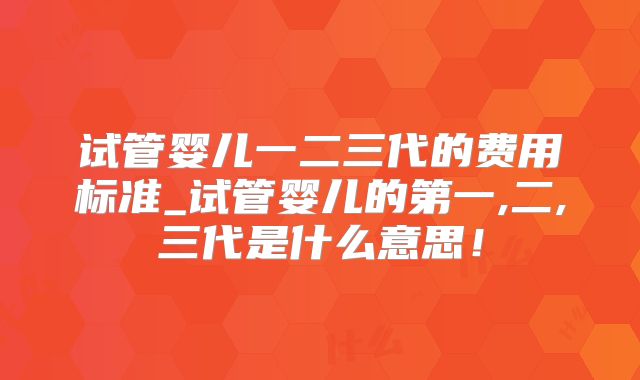 试管婴儿一二三代的费用标准_试管婴儿的第一,二,三代是什么意思！