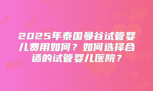 2025年泰国曼谷试管婴儿费用如何？如何选择合适的试管婴儿医院？
