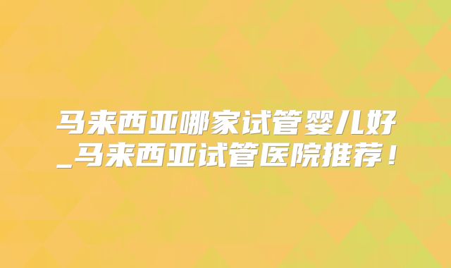 马来西亚哪家试管婴儿好_马来西亚试管医院推荐!