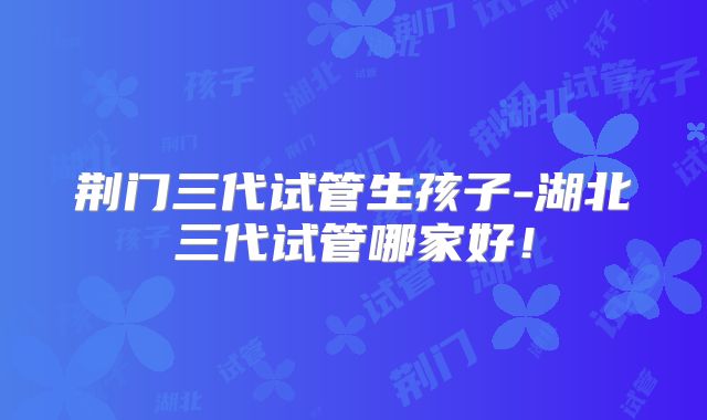 荆门三代试管生孩子-湖北三代试管哪家好！
