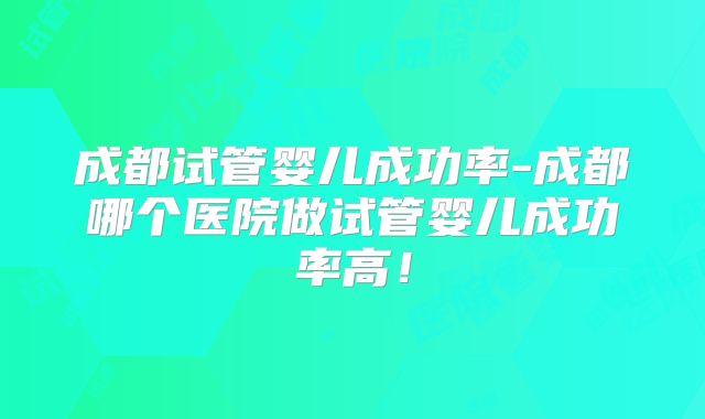 成都试管婴儿成功率-成都哪个医院做试管婴儿成功率高！