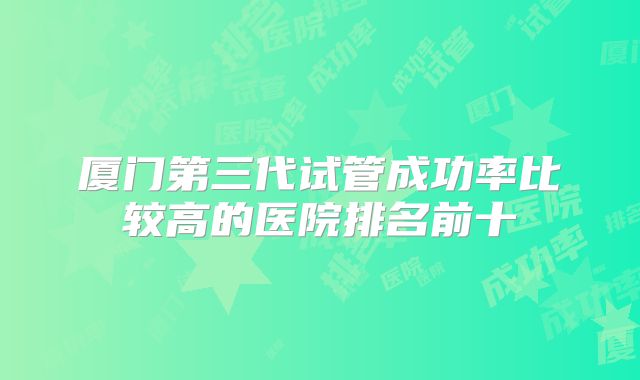 厦门第三代试管成功率比较高的医院排名前十