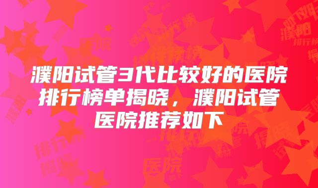 濮阳试管3代比较好的医院排行榜单揭晓，濮阳试管医院推荐如下