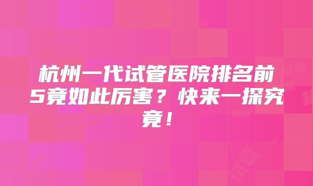 杭州一代试管医院排名前5竟如此厉害？快来一探究竟！
