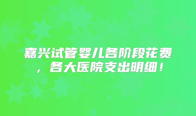 嘉兴试管婴儿各阶段花费，各大医院支出明细！