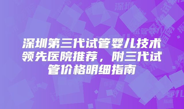 深圳第三代试管婴儿技术领先医院推荐,附三代试管价格明细指南