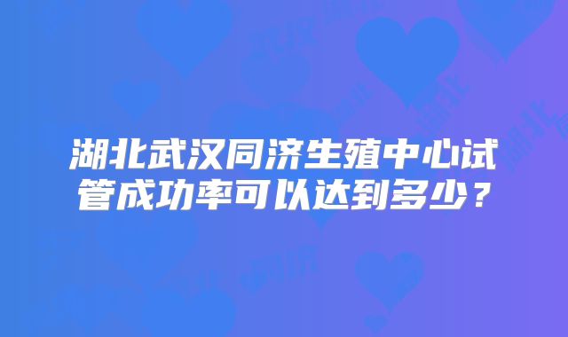 湖北武汉同济生殖中心试管成功率可以达到多少？