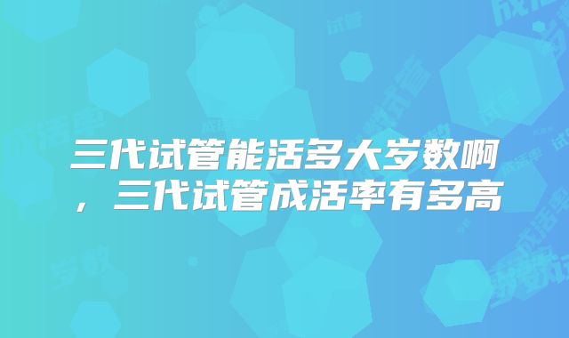 三代试管能活多大岁数啊，三代试管成活率有多高