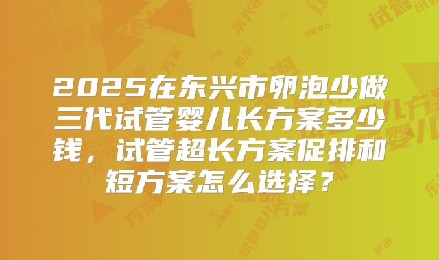 2025在东兴市卵泡少做三代试管婴儿长方案多少钱，试管超长方案促排和短方案怎么选择？