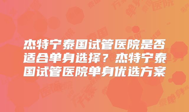 杰特宁泰国试管医院是否适合单身选择？杰特宁泰国试管医院单身优选方案