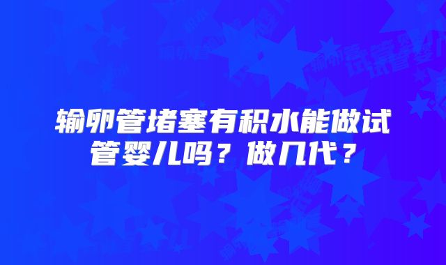 输卵管堵塞有积水能做试管婴儿吗？做几代？