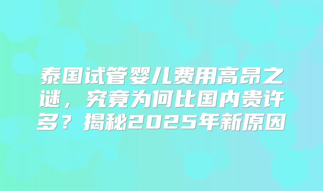 泰国试管婴儿费用高昂之谜，究竟为何比国内贵许多？揭秘2025年新原因