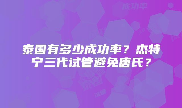 泰国有多少成功率?杰特宁三代试管避免唐氏?