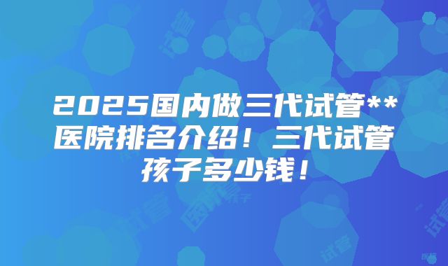 2025国内做三代试管**医院排名介绍!三代试管孩子多少钱!