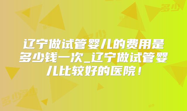 辽宁做试管婴儿的费用是多少钱一次_辽宁做试管婴儿比较好的医院!