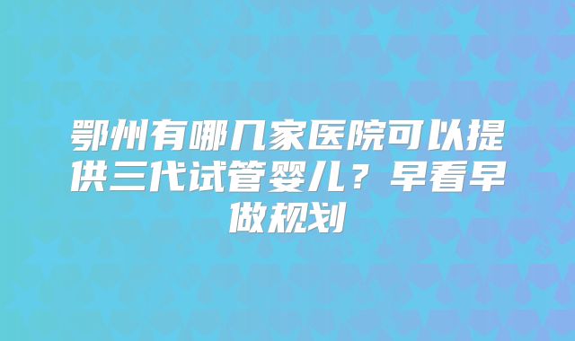 鄂州有哪几家医院可以提供三代试管婴儿？早看早做规划