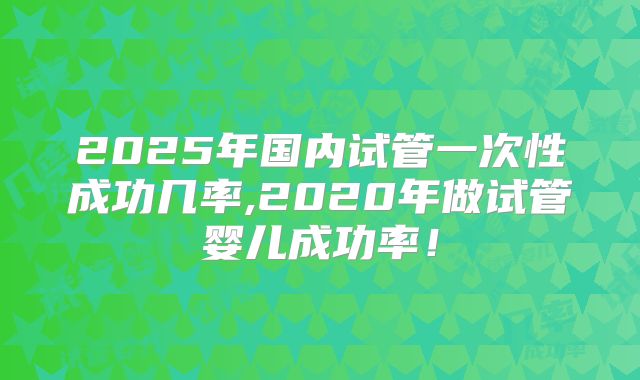 2025年国内试管一次性成功几率,2020年做试管婴儿成功率!