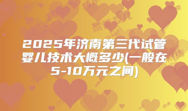 2025年济南第三代试管婴儿技术大概多少(一般在5-10万元之间)