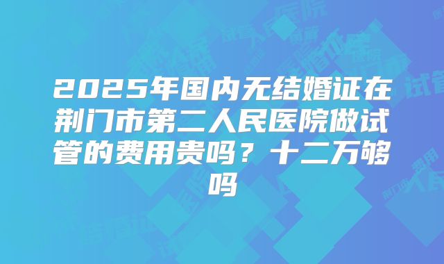 2025年国内无结婚证在荆门市第二人民医院做试管的费用贵吗？十二万够吗