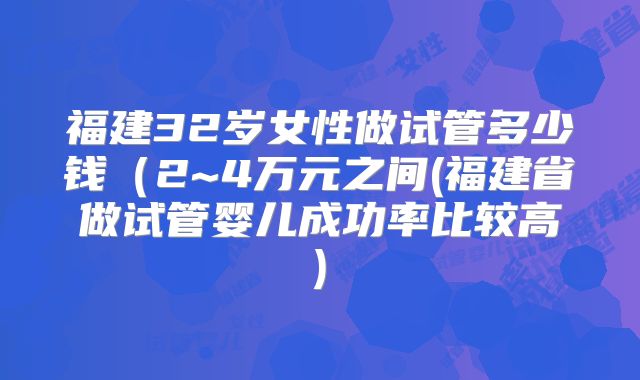 福建32岁女性做试管多少钱（2~4万元之间(福建省做试管婴儿成功率比较高)