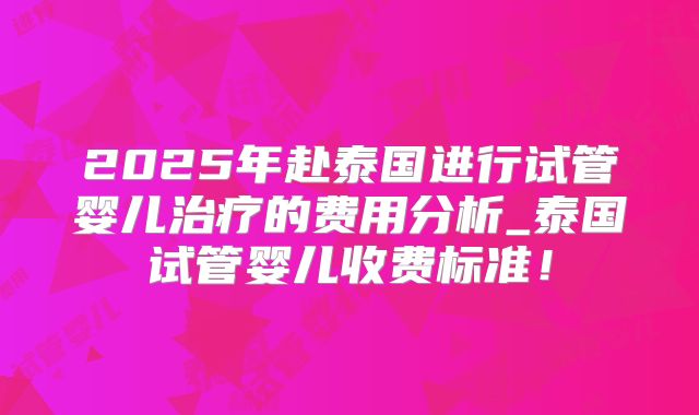 2025年赴泰国进行试管婴儿治疗的费用分析_泰国试管婴儿收费标准！