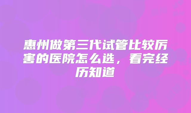 惠州做第三代试管比较厉害的医院怎么选，看完经历知道