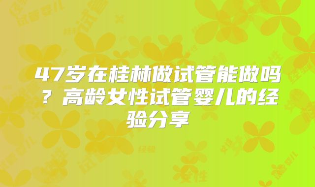 47岁在桂林做试管能做吗？高龄女性试管婴儿的经验分享