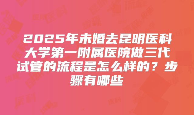 2025年未婚去昆明医科大学第一附属医院做三代试管的流程是怎么样的？步骤有哪些