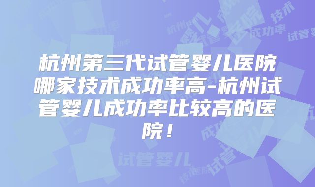 杭州第三代试管婴儿医院哪家技术成功率高-杭州试管婴儿成功率比较高的医院！