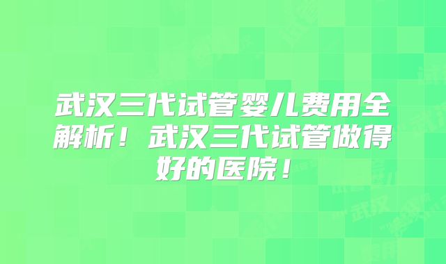 武汉三代试管婴儿费用全解析！武汉三代试管做得好的医院！