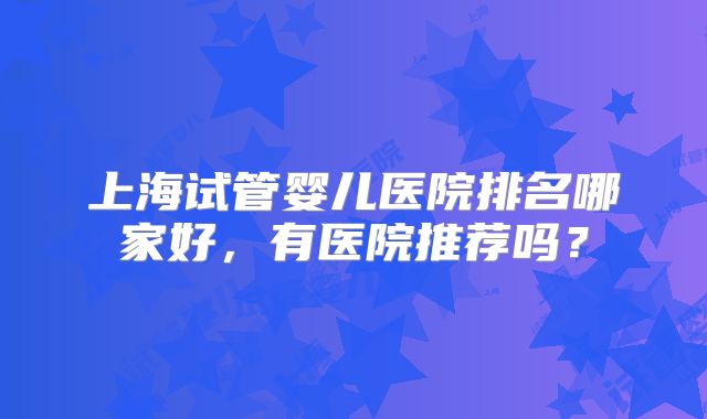 上海试管婴儿医院排名哪家好,有医院推荐吗?