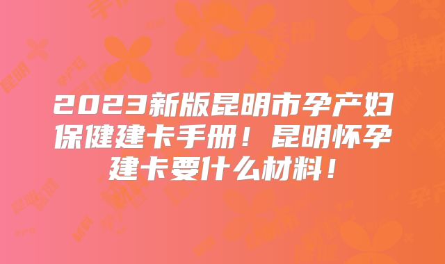 2023新版昆明市孕产妇保健建卡手册!昆明怀孕建卡要什么材料!