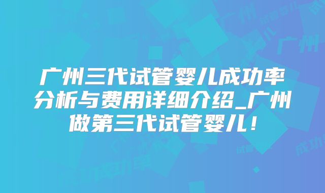 广州三代试管婴儿成功率分析与费用详细介绍_广州做第三代试管婴儿！