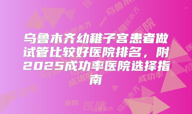乌鲁木齐幼稚子宫患者做试管比较好医院排名,附2025成功率医院选择指南