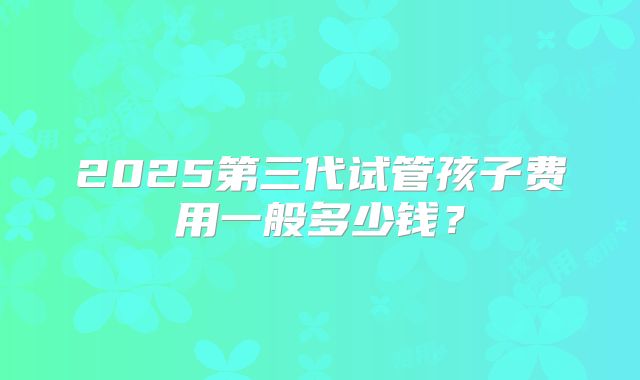2025第三代试管孩子费用一般多少钱？