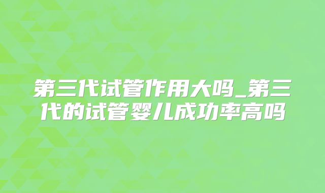 第三代试管作用大吗_第三代的试管婴儿成功率高吗