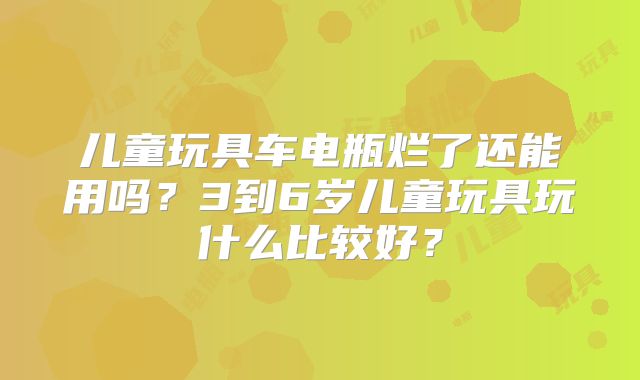 儿童玩具车电瓶烂了还能用吗?3到6岁儿童玩具玩什么比较好?
