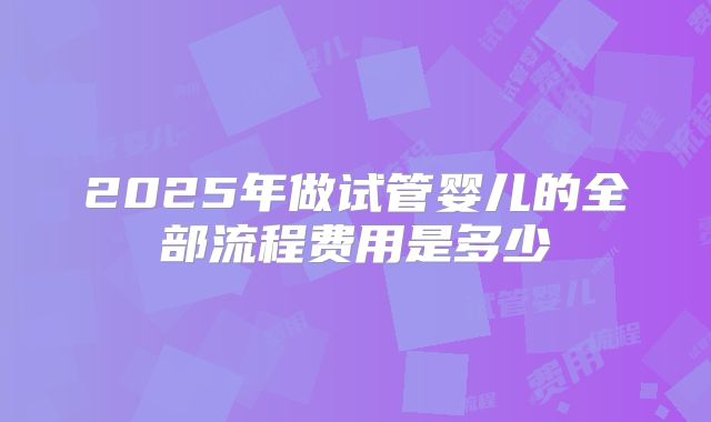 2025年做试管婴儿的全部流程费用是多少