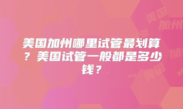 美国加州哪里试管最划算?美国试管一般都是多少钱?