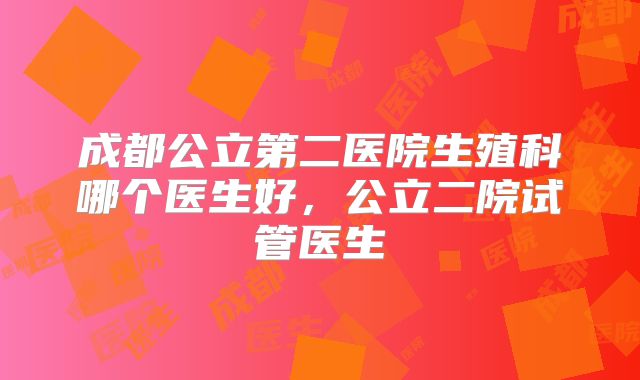 成都公立第二医院生殖科哪个医生好，公立二院试管医生