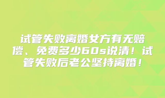 试管失败离婚女方有无赔偿、免费多少60s说清！试管失败后老公坚持离婚！