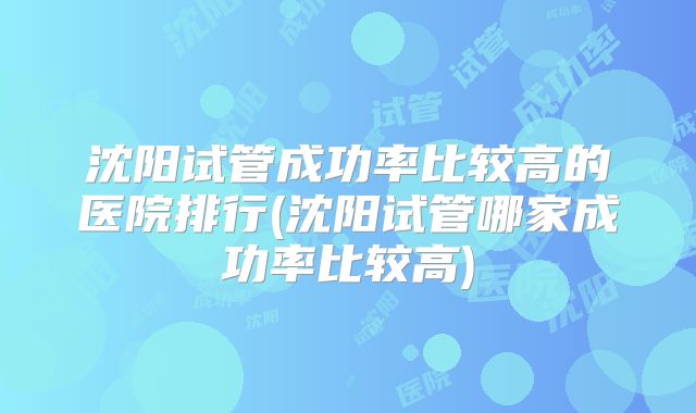 沈阳试管成功率比较高的医院排行(沈阳试管哪家成功率比较高)